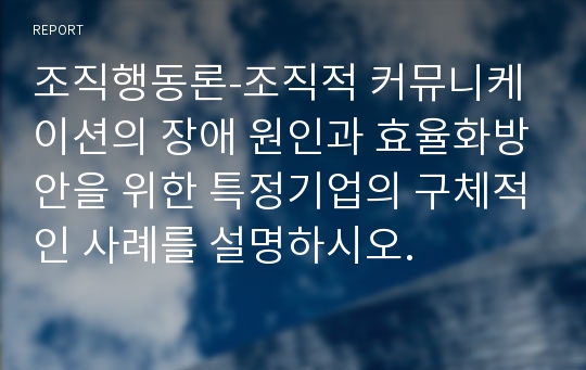 조직행동론-조직적 커뮤니케이션의 장애 원인과 효율화방안을 위한 특정기업의 구체적인 사례를 설명하시오.