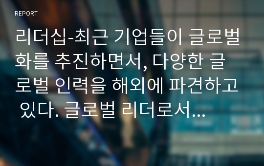 리더십-최근 기업들이 글로벌화를 추진하면서, 다양한 글로벌 인력을 해외에 파견하고 있다. 글로벌 리더로서 해외 주재원이 갖추어야할 특성은 무엇인지 설명하고, 글로벌 리더를 선발, 육성하는 방안을 제시하라.