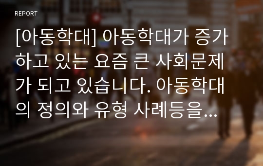 [아동학대] 아동학대가 증가하고 있는 요즘 큰 사회문제가 되고 있습니다. 아동학대의 정의와 유형 사례등을 조사하고 그 사례를 통한 문제점과 대안 등을 서술하시오