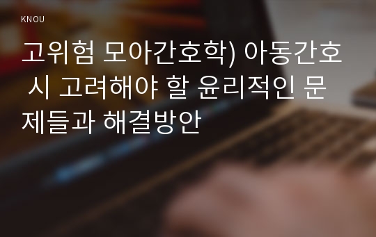 고위험 모아간호학) 아동간호 시 고려해야 할 윤리적인 문제들과 해결방안