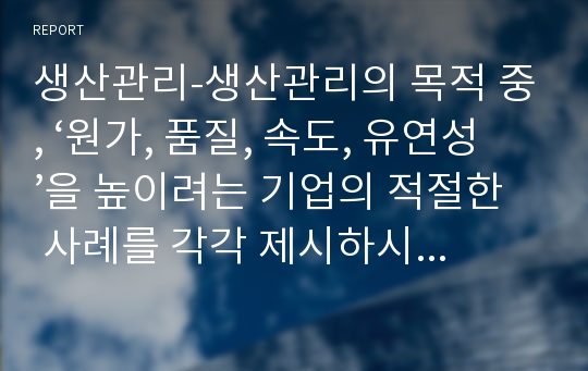 생산관리-생산관리의 목적 중, ‘원가, 품질, 속도, 유연성’을 높이려는 기업의 적절한 사례를 각각 제시하시오. 또한 각 기업들이 목적을 더 잘 이룰 수 있도록 하는 개선 방안(본인의 생각)을 각각 서술하시오