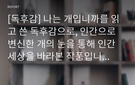 [독후감] 나는 개입니까를 읽고 쓴 독후감으로, 인간으로 변신한 개의 눈을 통해 인간세상을 바라본 작품입니다. 개의 눈에 비친 인간세상을 만나보시죠~