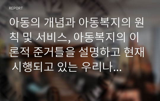 아동의 개념과 아동복지의 원칙 및 서비스, 아동복지의 이론적 준거틀을 설명하고 현재 시행되고 있는 우리나라 아동복지정책과 개선되어야 할 사항에 대해 서술하시오