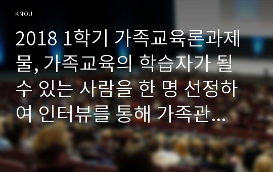 2018 1학기 가족교육론과제물, 가족교육의 학습자가 될 수 있는 사람을 한 명 선정하여 인터뷰를 통해 가족관련 정보 내용을 조사하고, 그의 교육요구에 부합하는 교육 프로그램(4~6시간 운영분량)을 구성하시오.