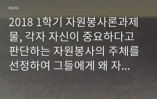 2018 1학기 자원봉사론과제물, 각자 자신이 중요하다고 판단하는 자원봉사의 주체를 선정하여 그들에게 왜 자원봉사가 필요하며, 어떻게 자원봉사를 하는 것이 효과적일지, 그리고 국가적인 차원에서는 어떻게 그들을 지원해야 할지에 대해 분석하여 기술해 보십시오.