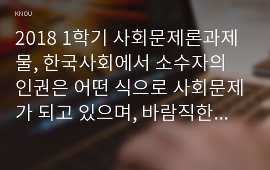 2018 1학기 사회문제론과제물, 한국사회에서 소수자의 인권은 어떤 식으로 사회문제가 되고 있으며, 바람직한 변화를 이끌어내기 위해서 필요한 실천들에는 어떤 것이 있을지 구체적인 사례를 들어가면서 서술하시오