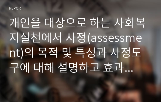 개인을 대상으로 하는 사회복지실천에서 사정(assessment)의 목적 및 특성과 사정도구에 대해 설명하고 효과적인 개입을 위한 사정방법에 대해 서술하시오