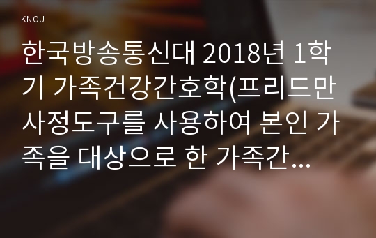 한국방송통신대 2018년 1학기 가족건강간호학(프리드만 사정도구를 사용하여 본인 가족을 대상으로 한 가족간호과정 사례보고서 작성하기)