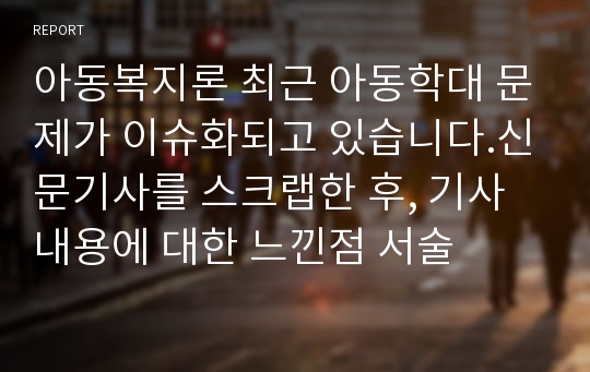 아동복지론 최근 아동학대 문제가 이슈화되고 있습니다.신문기사를 스크랩한 후, 기사내용에 대한 느낀점 서술