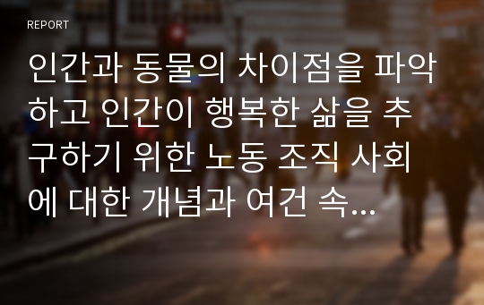 인간과 동물의 차이점을 파악하고 인간이 행복한 삶을 추구하기 위한 노동 조직 사회에 대한 개념과 여건 속에서 자신이 나아가야할 방향을 자유롭게 제시하시오