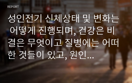 성인전기 신체상태 및 변화는 어떻게 진행되며, 건강은 비결은 무엇이고 질병에는 어떠한 것들이 있고, 원인은 무엇이며 대안은 무엇이 있는지 논하시오