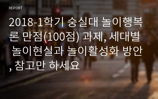 2018-1학기 숭실대 놀이행복론 만점(100점) 과제, 세대별 놀이현실과 놀이활성화 방안, 참고만 하세요