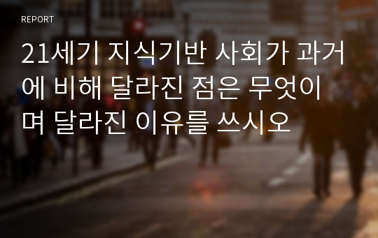 21세기 지식기반 사회가 과거에 비해 달라진 점은 무엇이며 달라진 이유를 쓰시오