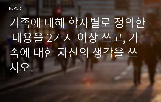 가족에 대해 학자별로 정의한 내용을 2가지 이상 쓰고, 가족에 대한 자신의 생각을 쓰시오.