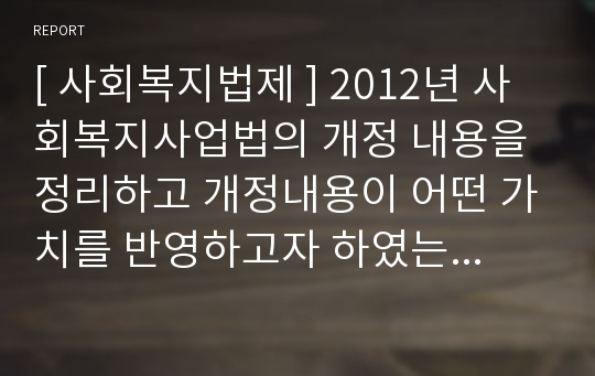 [ 사회복지법제 ] 2012년 사회복지사업법의 개정 내용을 정리하고 개정내용이 어떤 가치를 반영하고자 하였는지 의견을 제시하시고, 이를 근거로 하여 사회복지법인이 지향해야 할 사회복지실천기관으로서의 바람직한 가치에 대하여 논하시오.