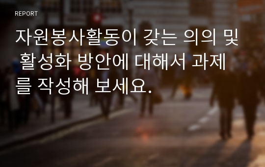 자원봉사활동이 갖는 의의 및 활성화 방안에 대해서 과제를 작성해 보세요.