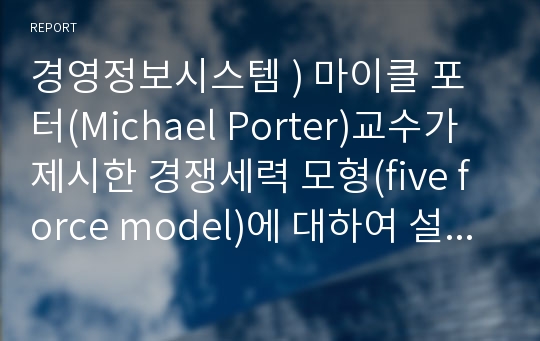 경영정보시스템 ) 마이클 포터(Michael Porter)교수가 제시한 경쟁세력 모형(five force model)에 대하여 설명하고, 기업이 경쟁우위 확보 방안으로 사용할 수 있는 본원적 전략인 원가우위 전략과 차별화 전략, 집중화 전략의 개념 및 사례를 작성하시오.