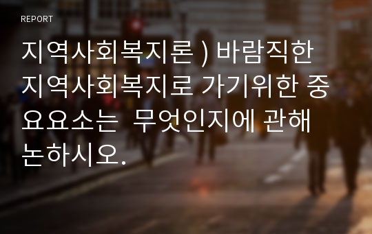 지역사회복지론 ) 바람직한 지역사회복지로 가기위한 중요요소는  무엇인지에 관해 논하시오.