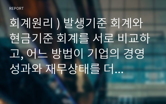 회계원리 ) 발생기준 회계와 현금기준 회계를 서로 비교하고, 어느 방법이 기업의 경영성과와 재무상태를 더 잘 표시하는지 자신의 견해를 그 이유와 함께 제시하시오.