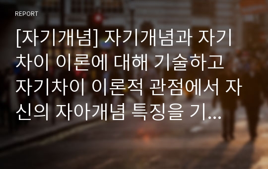 [자기개념] 자기개념과 자기차이 이론에 대해 기술하고 자기차이 이론적 관점에서 자신의 자아개념 특징을 기술하세요