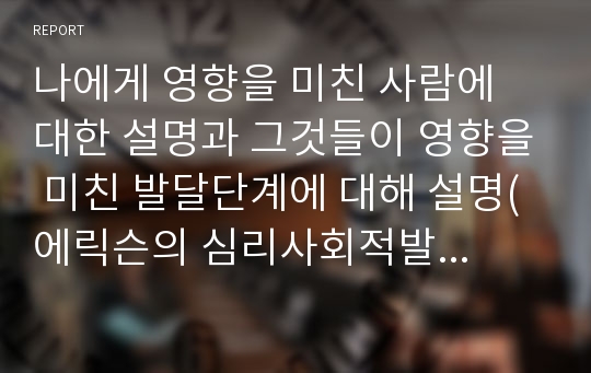 나에게 영향을 미친 사람에 대한 설명과 그것들이 영향을 미친 발달단계에 대해 설명(에릭슨의 심리사회적발달단계)