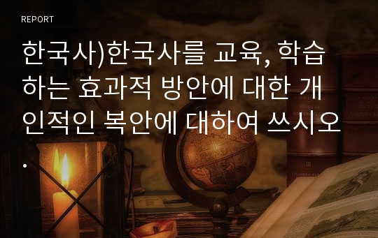 한국사)한국사를 교육, 학습하는 효과적 방안에 대한 개인적인 복안에 대하여 쓰시오.