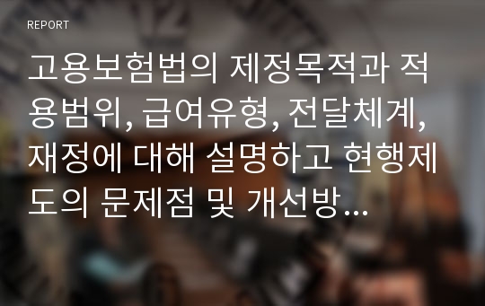 고용보험법의 제정목적과 적용범위, 급여유형, 전달체계, 재정에 대해 설명하고 현행제도의 문제점 및 개선방안에 대해 서술하시오