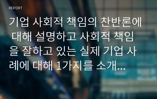 기업 사회적 책임의 찬반론에 대해 설명하고 사회적 책임을 잘하고 있는 실제 기업 사례에 대해 1가지를 소개하시오