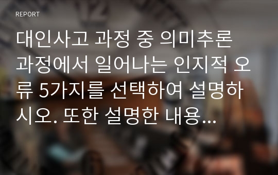 대인사고 과정 중 의미추론 과정에서 일어나는 인지적 오류 5가지를 선택하여 설명하시오. 또한 설명한 내용중 자신에게 해당하는 인지적 오류를  한 가지 선택하여 관련된 개인적 일화를 소개하고, 그런  인지적 오류가 자신의 대인관계에 미치는 영향을 구체적 으로 서술하시오.