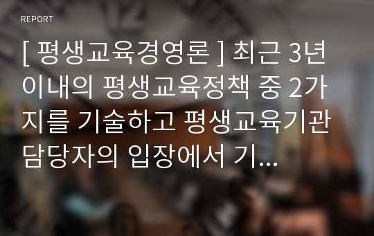 [ 평생교육경영론 ] 최근 3년 이내의 평생교육정책 중 2가지를 기술하고 평생교육기관 담당자의 입장에서 기관 적용방안을 제시하시오