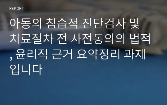 아동의 침습적 진단검사 및 치료절차 전 사전동의의 법적, 윤리적 근거 요약정리 과제입니다