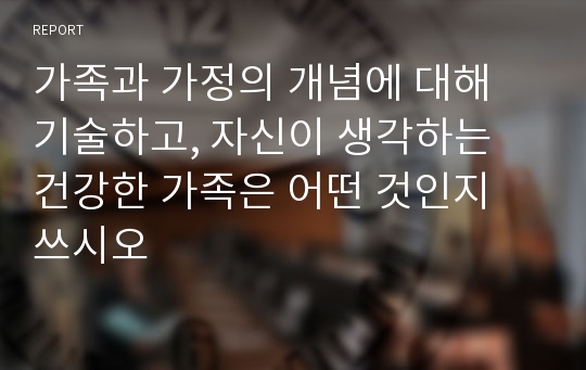 가족과 가정의 개념에 대해 기술하고, 자신이 생각하는 건강한 가족은 어떤 것인지 쓰시오