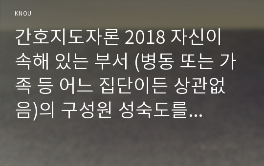 간호지도자론 2018 자신이 속해 있는 부서 (병동 또는 가족 등 어느 집단이든 상관없음)의 구성원 성숙도를 맥그리거의 X․Y이론과 허시와 블랜차드의 상황모형에 근거하여 진단하고, 그 집단에 적절한 지도자 행동 스타일을 결정하시오. 그리고 현재의 지도자와 비교하시오 간호지도자론 간호학과 중간과제물 공통형