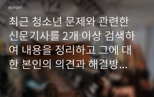 최근 청소년 문제와 관련한 신문기사를 2개 이상 검색하여 내용을 정리하고 그에 대한 본인의 의견과 해결방안을 서술하시오