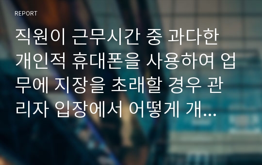 직원이 근무시간 중 과다한 개인적 휴대폰을 사용하여 업무에 지장을 초래할 경우 관리자 입장에서 어떻게 개선할 것인지 의견을 제시하시오