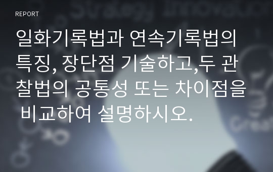 일화기록법과 연속기록법의 특징, 장단점 기술하고,두 관찰법의 공통성 또는 차이점을 비교하여 설명하시오.