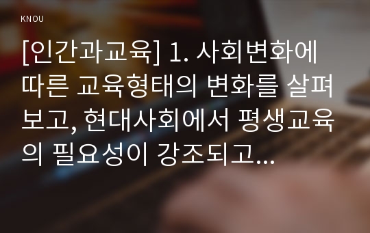 [인간과교육] 1. 사회변화에 따른 교육형태의 변화를 살펴보고, 현대사회에서 평생교육의 필요성이 강조되고 있는 이유 2. 매슬로우(Maslow)의 욕구위계이론 설명, 교육적 시사점