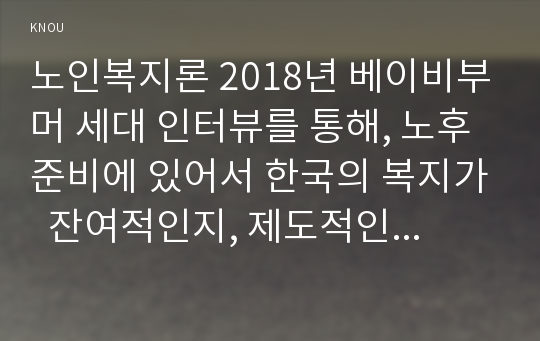 노인복지론 2018년 베이비부머 세대 인터뷰를 통해, 노후준비에 있어서 한국의 복지가  잔여적인지, 제도적인지를 논하시고 정책적 시사점을 쓰시오 베이비부머 세대의 개념을 정리한다 베이비부머 인터뷰 대상과 과정을 기술한다 잔여적 복지와 제도적 복지를 설명한다 한국의 베이비부머 세대의 노후준비는 잔여적인지, 제도적인지 논한다 앞으로 한국사회가 준비 노인복지론