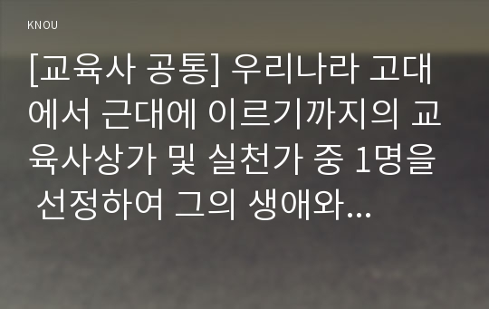 [교육사 공통] 교육사 교재에 소개된 우리나라 고대에서 근대에 이르기까지의 교육사상가 및 실천가 중 1명을 선정하여 생애와 교육사상의 특징을 설명하시오.