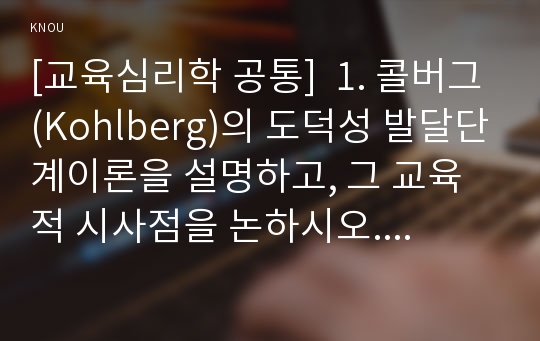 [교육심리학 공통]  1. 콜버그(Kohlberg)의 도덕성 발달단계이론을 설명하고, 그 교육적 시사점을 논하시오. 2. 에릭슨(Erikson)의 성격발달단계이론에 대해 설명하고, 그 교육적 시사점을 논하시오.