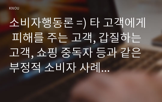 소비자행동론 =) 타 고객에게 피해를 주는 고객, 갑질하는 고객, 쇼핑 중독자 등과 같은 부정적 소비자 사례가 최근 증가하고 있다.