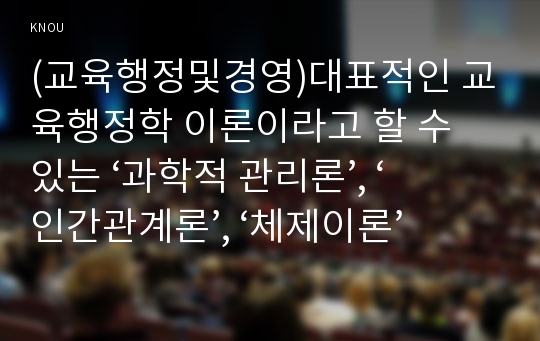 (교육행정및경영)대표적인 교육행정학 이론이라고 할 수 있는 ‘과학적 관리론’, ‘인간관계론’, ‘체제이론’ 등 세 가지 이론