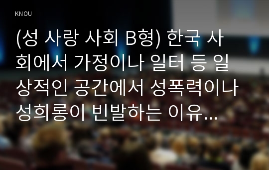 (성 사랑 사회 B형) 한국 사회에서 가정이나 일터 등 일상적인 공간에서 성폭력이나 성희롱이 빈발하는 이유는 무엇이며, 이것이 왜 심각한 문제이고, 이러한 현실은 어떻게 변화시켜 나가야 할지에 대해 논리적으로 서술하시오. 