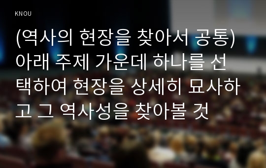 (역사의 현장을 찾아서 공통) 아래 주제 가운데 하나를 선택하여 현장을 상세히 묘사하고 그 역사성을 찾아볼 것