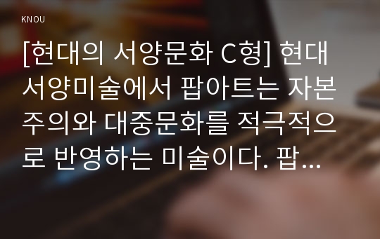 [현대의 서양문화 C형] 현대서양미술에서 팝아트는 자본주의와 대중문화를 적극적으로 반영하는 미술이다. 팝아트의 형식은 특히 이러한 사회적 환경과 조응하는데, 팝아트가 주로 사용하는 미술의 형식에 대해 설명하고, 이 형식에 부합하는 사회적 그리고 경제적 현상에 대해서 서술하시오.