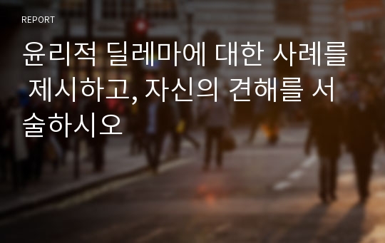 윤리적 딜레마에 대한 사례를 제시하고, 자신의 견해를 서술하시오