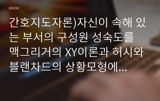 간호지도자론)자신이 속해 있는 부서의 구성원 성숙도를 맥그리거의 XY이론과 허시와 블랜차드의 상황모형에 근거하여 진단하고, 그 집단에 적절한 지도자 행동 스타일을 결정, 현재의 지도자와 비교