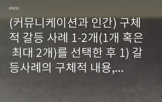 (커뮤니케이션과 인간) 구체적 갈등 사례 1-2개(1개 혹은 최대 2개)를 선택한 후 1) 갈등사례의 구체적 내용, 원인과 문제점이 무엇인가(15점) 2) 커뮤니케이션의 관점에서 갈등 완화방안은 무엇인가(15점) 작성하시오.