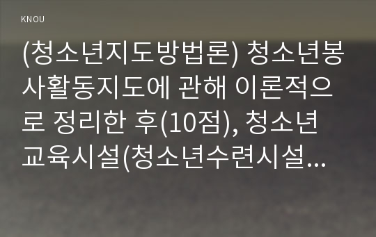 (청소년지도방법론) 청소년봉사활동지도에 관해 이론적으로 정리한 후(10점), 청소년교육시설(청소년수련시설, 청소년단체, 학교 등)을 방문하여 봉사활동지도 프로그램과 방법 등에 관한 자료를 수집하여 정리하고 정리한 봉사활동 프로그램과 지도방법에 대해 평가하시오.