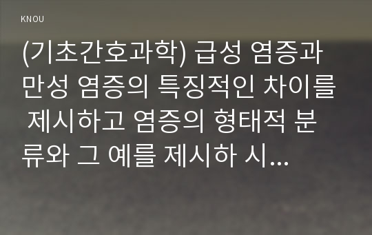 (기초간호과학) 급성 염증과 만성 염증의 특징적인 차이를 제시하고 염증의 형태적 분류와 그 예를 제시하 시오. 또한 염증의 국소적 영향과 전신적 영향을 나열하고, 전신적 영향의 경우 각각 해당 증상에 대한 일반적인 간호 중재를 제시하시오. 